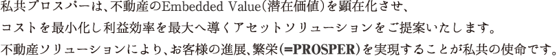 私共プロスパーは、不動産のEmbedded Value（潜在価値）を顕在化させ、コストを最小化し利益効率を最大へ導くアセットソリューションをご提案いたします。不動産ソリューションにより、お客様の進展、繁栄（=PROSPER）を実現することが私共の使命です。